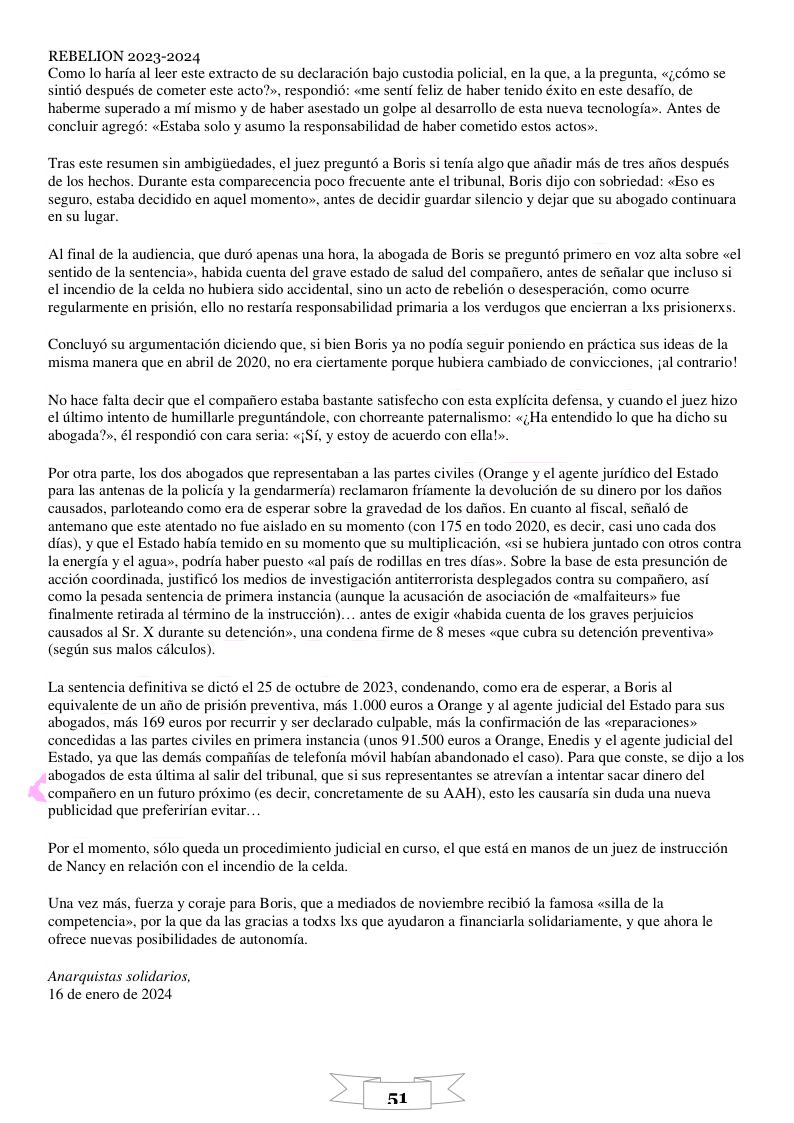 REBELION 2023-2024 Como lo haria al leer este extracto de su declaracién bajo custodia policial, en la que, a la pregunta sinti6 después de cometer este acto?», respondié: «me senti feliz de haber tenido éxito en este desafio, de haberme superado a m mismo y de haber asestado un golpe al desarrollo de esta nueva tecnologia. Antes de concluir agreg: «Estaba solo y asumo la responsabilidad de haber cometido estos actos». «eomo s Tras este resumen sin ambigiiedades, el juez pregunt6 a Boris si tenia algo que afiadir mds de tres afios después de los hechos. Durante esta comparecencia poco frecuente ante el tribunal, Boris dijo con sobriedad: «Eso es seguro, estaba decidido en aquel momento», antes de decidir guardar silencio y dejar que su abogado continuara ensu lugar. Alfinal de la audiencia, que duré apenas una hora, la abogada de Boris se pregunto primero en voz alta sobre «el sentido de la sentencia», habida cuenta del grave estado de salud del compafiero, antes de sefalar que incluso si el incendio de la celda no hubiera sido accidental, sino un acto de rebelion o desesperacion, como ocurre regularmente en prisién, ello no restaria responsabilidad primaria a los verdugos que encierran a Ixs prisionerxs Concluy6 su argumentacion diciendo que, si bien Boris ya no podia seguir poniendo en prctica sus ideas de la misma manera que en abril de 2020, no era ciertamente porque hubiera cambiado de convicciones, jal contrario! No hace falta decir que el compaiiero estaba bastante satisfecho con esta explicita defensa, y cuando el juez hizo el iltimo intento de humillarle preguntindole, con chorreante paternalismo: «;Ha entendido lo que ha dicho su abogada?», él respondié con cara seria: «{Si, y estoy de acuerdo con ellal». Por otra parte, los dos abogados que representaban a las partes civiles (Orange y el agente juridico del Estado para las antenas de la policia y la gendarmeria) reclamaron friamente la devolucion de su dinero por los dafios causados, parloteando como era de esperar sobre la gravedad de los dafios. En cuanto al fiscal, seial de antemano que este atentado no fue aislado en su momento (con 175 en todo 2020, es decir, casi uno cada dos dias), y que el Estado haba temido en su momento que su multiplicacion, «si se hubiera juntado con otros contra la energia y el agua», podria haber puesto «al pas de rodillas en tres dias». Sobre la base de esta presuncion de accién coordinada, justificd los medios e investigacion antiterrorista desplegados contra su compafiero, asi como la pesada sentencia de primera instancia (aunque la acusaci6n de asociacién de «malfaiteurs» fue finalmente retirada al término de la instruccion).... antes de exigir «habida cuenta de los graves perjuicios causados al Sr. X durante su detencién», una condena firme de 8 meses «que cubra su detencién preventiva» (segin sus malos cdlculos) La sentencia definitiva se dicté el 25 de octubre de 2023, condenando, como era de esperar, a Boris al equivalente de un aiio de prisién preventiva, mds 1.000 euros a Orange y al agente judicial del Estado para sus abogados, mds 169 euros por recurrir y ser declarado culpable, mds la confirmacion de las «reparaciones» concedidas a las partes civiles en primera instancia (unos 91.500 euros a Orange, Enedis y el agente judicial del Estado, ya que las demis compafifas de telefonia mévil habfan abandonado el caso). Para que conste, se dijo a los ‘abogados de esta ltima al salir el tribunal, que si sus representantes se atrevian a intentar sacar dinero del compaiiero en un futuro préximo (es decir, concretamente de su AAH), esto les causaria sin duda una nueva publicidad que preferirian evitar. Por el momento, s6lo queda un procedimiento judicial en curso, el que estd en manos de un juez de instruccién de Nancy en relacién con el incendio de la celda Una vez mis, fuerza y coraje para Boris, que a mediados de noviembre recibid la famosa «silla de la competencia, por la que da las gracias a todxs Ixs que ayudaron a financiarla solidariamente, y que ahora le ofrece nuevas posibilidades de autonomia. Anarquistas solidarios, 16 de enero de 2024